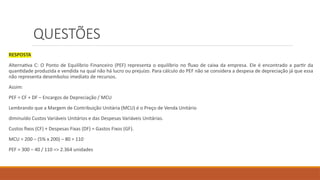 QUESTÕES
RESPOSTA
Alternativa C: O Ponto de Equilíbrio Financeiro (PEF) representa o equilíbrio no fluxo de caixa da empresa. Ele é encontrado a partir da
quantidade produzida e vendida na qual não há lucro ou prejuízo. Para cálculo do PEF não se considera a despesa de depreciação já que essa
não representa desembolso imediato de recursos.
Assim:
PEF = CF + DF – Encargos de Depreciação / MCU
Lembrando que a Margem de Contribuição Unitária (MCU) é o Preço de Venda Unitário
diminuído Custos Variáveis Unitários e das Despesas Variáveis Unitárias.
Custos fixos (CF) + Despesas Fixas (DF) = Gastos Fixos (GF).
MCU = 200 – (5% x 200) – 80 = 110
PEF = 300 – 40 / 110 => 2.364 unidades
 