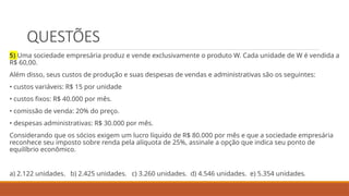 QUESTÕES
5) Uma sociedade empresária produz e vende exclusivamente o produto W. Cada unidade de W é vendida a
R$ 60,00.
Além disso, seus custos de produção e suas despesas de vendas e administrativas são os seguintes:
• custos variáveis: R$ 15 por unidade
• custos fixos: R$ 40.000 por mês.
• comissão de venda: 20% do preço.
• despesas administrativas: R$ 30.000 por mês.
Considerando que os sócios exigem um lucro líquido de R$ 80.000 por mês e que a sociedade empresária
reconhece seu imposto sobre renda pela alíquota de 25%, assinale a opção que indica seu ponto de
equilíbrio econômico.
a) 2.122 unidades. b) 2.425 unidades. c) 3.260 unidades. d) 4.546 unidades. e) 5.354 unidades.
 