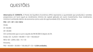 QUESTÕES
Alternativa E: CORRETA. O Ponto de Equilíbrio Econômico (PEC) representa a quantidade que produzida e vendida
proporciona um lucro igual ao rendimento mínimo do capital aplicado em outro investimento. Esse rendimento
mínimo é conhecido dentro da economia como custo de oportunidade (CO). Dessa forma, temos:
PEE = CF + DF + CO / MCU
Onde:
CF: 40.000
DF: 30.000
CO: Lembrando que o Lucro Líquido de R$ 80.000 é depois do IR.
Então: CO - 0,25CO = 80.000 => CO = 106.666,67
MCU: 60 – (20% x 60) – 15 = 33
Portanto,
PEE = 40.000 + 30.000 + 106.666,67 / 33 = 5.354 unidades.
 