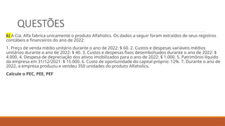 QUESTÕES
6) A Cia. Alfa fabrica unicamente o produto Alfaholics. Os dados a seguir foram extraídos de seus registros
contábeis e financeiros do ano de 2022:
1. Preço de venda médio unitário durante o ano de 2022: $ 60. 2. Custos e despesas variáveis médios
unitários durante o ano de 2022: $ 40. 3. Custos e despesas fixos desembolsados durante o ano de 2022: $
4.000. 4. Despesa de depreciação dos ativos imobilizados para o ano de 2022: $ 1.000. 5. Patrimônio líquido
da empresa em 31/12/2021: $ 15.000. 6. Custo de oportunidade do capital próprio: 12%. 7. Durante o ano de
2022, a empresa produziu e vendeu 350 unidades do produto Alfaholics.
Calcule o PEC, PEE, PEF
 