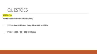 QUESTÕES
RESPOSTA
Ponto de Equilíbrio Contábil (PEC)
· (PEC) = Gastos Fixos + Desp. Financeiras / MCu
· (PEC) = 4.000 / 20 = 200 Unidades
 