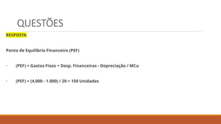 QUESTÕES
RESPOSTA
Ponto de Equilíbrio Financeiro (PEF)
· (PEF) = Gastos Fixos + Desp. Financeiras - Depreciação / MCu
· (PEF) = (4.000 - 1.000) / 20 = 150 Unidades
 