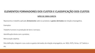 ELEMENTOS FORMADORES DOS CUSTOS E CLASSIFICAÇÃO DOS CUSTOS
MÃO DE OBRA DIRETA
Representa o trabalho aplicado diretamente sobre os produtos e gastos derivados da relação empregatícia.
Exemplos:
Trabalho humano na produção de bens e serviços;
Identificação direta com o produto;
Mensuração objetiva.
Pela definição, integram o seu custo os gastos derivados da relação empregatícia, ex: INSS, FGTS, Férias, 13° Salário e
etc.
 