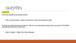 QUESTÕES
RESPOSTA
Ponto de Equilíbrio Econômico (PEE)
· (PEE) = Gastos Fixos + Desp. Financeiras + Retorno Esperado / MCu
O retorno esperado pelo investidor é 12% em cima do capital próprio (PL), ou seja, 0,12*15.000 =
R$1.800,00. Portanto, o PEE será:
· (PEE) = (4.000 + 1.800) / 20 = 290 unidades
 