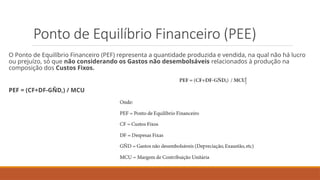 Ponto de Equilíbrio Financeiro (PEE)
O Ponto de Equilíbrio Financeiro (PEF) representa a quantidade produzida e vendida, na qual não há lucro
ou prejuízo, só que não considerando os Gastos não desembolsáveis relacionados à produção na
composição dos Custos Fixos.
PEF = (CF+DF-GÑD,) / MCU
 