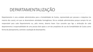 DEPARTAMENTALIZAÇÃO
Departamento é uma unidade administrativa para a Contabilidade de Custos, representada por pessoas e máquinas (na
maioria dos casos), em que se desenvolvem atividades homogêneas. Diz-se unidade administrativa porque sempre há um
responsável para cada Departamento ou, pelo menos, deveria haver. Esse conceito que liga a atribuição de cada
departamento à responsabilidade de uma pessoa dará apoio a um dos propósitos de uso da Contabilidade de Custos como
forma de planejamento, controle e avaliação de desempenho.
 