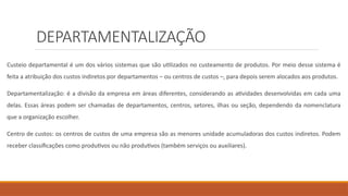 DEPARTAMENTALIZAÇÃO
Custeio departamental é um dos vários sistemas que são utilizados no custeamento de produtos. Por meio desse sistema é
feita a atribuição dos custos indiretos por departamentos – ou centros de custos –, para depois serem alocados aos produtos.
Departamentalização: é a divisão da empresa em áreas diferentes, considerando as atividades desenvolvidas em cada uma
delas. Essas áreas podem ser chamadas de departamentos, centros, setores, ilhas ou seção, dependendo da nomenclatura
que a organização escolher.
Centro de custos: os centros de custos de uma empresa são as menores unidade acumuladoras dos custos indiretos. Podem
receber classificações como produtivos ou não produtivos (também serviços ou auxiliares).
 