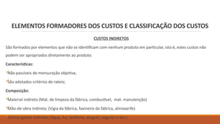 ELEMENTOS FORMADORES DOS CUSTOS E CLASSIFICAÇÃO DOS CUSTOS
CUSTOS INDIRETOS
São formados por elementos que não se identificam com nenhum produto em particular, isto é, estes custos não
podem ser apropriados diretamente ao produto.
Características:

Não passíveis de mensuração objetiva;

São adotados critérios de rateio;
Composição:

Material indireto (Mat. de limpeza da fábrica, combustível, mat. manutenção)

Mão-de-obra indireta; (Vigia da fábrica, faxineiro da fábrica, almoxarife)

Outros gastos indiretos (Água, luz, telefone, aluguel, seguros e etc.)
 