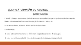 QUANTO À FORMAÇÃO OU NATUREZA
CUSTOS VARIÁVEIS
É aquele cujo valor aumenta ou diminui na mesma proporção do aumento ou diminuição da produção.
O Valor do custo variável mantém uma relação direta com a produção.
Ex: Matérias-primas, materiais diretos e mão-de-obra direta.
Características:
O custo total variável aumenta ou diminui em proporção ao volume de produção.
O custo por unidade produzida é constante independente da quantidade produzida
 
