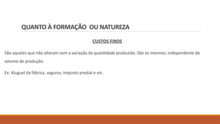 QUANTO À FORMAÇÃO OU NATUREZA
CUSTOS FIXOS
São aqueles que não alteram com a variação da quantidade produzida. São os mesmos, independente do
volume de produção.
Ex: Aluguel da fábrica, seguros, imposto predial e etc.
 