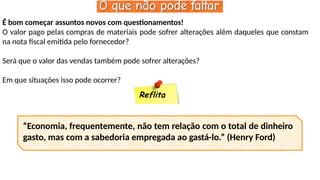 É bom começar assuntos novos com questionamentos!
O valor pago pelas compras de materiais pode sofrer alterações além daqueles que constam
na nota fiscal emitida pelo fornecedor?
Será que o valor das vendas também pode sofrer alterações?
Em que situações isso pode ocorrer?
Reflita
“Economia, frequentemente, não tem relação com o total de dinheiro
gasto, mas com a sabedoria empregada ao gastá-lo.” (Henry Ford)
 