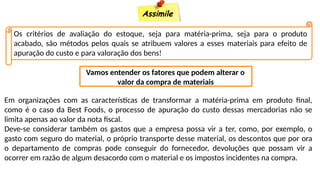 Assimile
Os critérios de avaliação do estoque, seja para matéria-prima, seja para o produto
acabado, são métodos pelos quais se atribuem valores a esses materiais para efeito de
apuração do custo e para valoração dos bens!
Vamos entender os fatores que podem alterar o
valor da compra de materiais
Em organizações com as características de transformar a matéria-prima em produto final,
como é o caso da Best Foods, o processo de apuração do custo dessas mercadorias não se
limita apenas ao valor da nota fiscal.
Deve-se considerar também os gastos que a empresa possa vir a ter, como, por exemplo, o
gasto com seguro do material, o próprio transporte desse material, os descontos que por ora
o departamento de compras pode conseguir do fornecedor, devoluções que possam vir a
ocorrer em razão de algum desacordo com o material e os impostos incidentes na compra.
 
