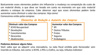 Basicamente esses elementos podem sim influenciar a mudança na composição do custo de
um material direto, o que deve ser levado em conta no momento em que este material
adentra o estoque da empresa. Cabe observar aqui que esses elementos podem tanto
aumentar como diminuir o valor das compras. Veja como!
Comecemos então pelas compras:
Elementos de Redução e Aumento das Compras
Diminuir valor das Compras
• ICMS Recuperável
• Devoluções
• Cancelamentos
• Descontos
• Abatimentos
Aumentar valor das Compras
• IPI
• Outros Tributos
• Fretes
• Seguros
• Embalagens
Podemos destacar alguns fatos.
Você sabia que ao adquirir uma mercadoria, na nota fiscal emitida pelo fornecedor vem
inserido os tributos, tais como: o ICMS, o PIS e a Cofins, ou seja, tributos indiretos!
 