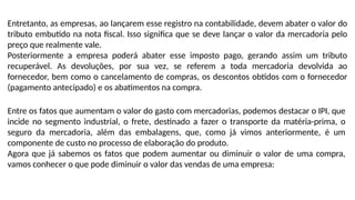 Entretanto, as empresas, ao lançarem esse registro na contabilidade, devem abater o valor do
tributo embutido na nota fiscal. Isso significa que se deve lançar o valor da mercadoria pelo
preço que realmente vale.
Posteriormente a empresa poderá abater esse imposto pago, gerando assim um tributo
recuperável. As devoluções, por sua vez, se referem a toda mercadoria devolvida ao
fornecedor, bem como o cancelamento de compras, os descontos obtidos com o fornecedor
(pagamento antecipado) e os abatimentos na compra.
Entre os fatos que aumentam o valor do gasto com mercadorias, podemos destacar o IPI, que
incide no segmento industrial, o frete, destinado a fazer o transporte da matéria-prima, o
seguro da mercadoria, além das embalagens, que, como já vimos anteriormente, é um
componente de custo no processo de elaboração do produto.
Agora que já sabemos os fatos que podem aumentar ou diminuir o valor de uma compra,
vamos conhecer o que pode diminuir o valor das vendas de uma empresa:
 