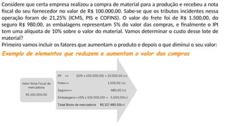 Considere que certa empresa realizou a compra de material para a produção e recebeu a nota
fiscal do seu fornecedor no valor de R$ 100.000,00. Sabe-se que os tributos incidentes nessa
operação foram de 21,25% (ICMS, PIS e COFINS). O valor do frete foi de R$ 1.500,00, do
seguro R$ 980,00, as embalagens representam 5% do valor das compras, e finalmente o IPI
tem uma alíquota de 10% sobre o valor do material. Vamos determinar o custo desse lote de
material?
Primeiro vamos incluir os fatores que aumentam o produto e depois o que diminui o seu valor:
Exemplo de elementos que reduzem e aumentam o valor das compras
 