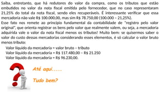 Saiba, entretanto, que há redutores do valor da compra, como os tributos que estão
embutidos no valor da nota fiscal emitida pelo fornecedor, que no caso representaram
21,25% do total da nota fiscal, sendo eles recuperáveis. É interessante verificar que essa
mercadoria não vale R$ 100.000,00, mas sim R$ 78.750,00 (100.000 – 21,25%).
Esse fato nos remete ao princípio fundamental da contabilidade de “registro pelo valor
original”, que orienta registrar os bens pelo valor que realmente valem, ou seja, a mercadoria
adquirida vale o valor da nota fiscal menos os tributos! Muito bem: se quisermos saber o
valor do custo dessas mercadorias considerando esses elementos, é só calcular o valor bruto
menos tributo:
Valor líquido da mercadoria = valor bruto – tributo
Valor líquido da mercadoria = R$ 117.480,00 – R$ 21.250
Valor líquido da mercadoria = R$ 96.230,00.
Até aqui.....
Tudo bem?
 