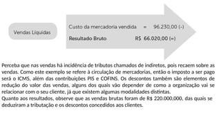 Perceba que nas vendas há incidência de tributos chamados de indiretos, pois recaem sobre as
vendas. Como este exemplo se refere à circulação de mercadorias, então o imposto a ser pago
será o ICMS, além das contribuições PIS e COFINS. Os descontos também são elementos de
redução do valor das vendas, alguns dos quais vão depender de como a organização vai se
relacionar com o seu cliente, já que existem algumas modalidades distintas.
Quanto aos resultados, observe que as vendas brutas foram de R$ 220.000,000, das quais se
deduziram a tributação e os descontos concedidos aos clientes.
 