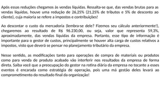Após essas reduções chegamos às vendas líquidas. Ressalta-se que, das vendas brutas para as
vendas líquidas, houve uma redução de 26,25% (21,25% de tributos e 5% de desconto ao
cliente), cuja maioria se refere a impostos e contribuições!
Ao descontar o custo da mercadoria (lembra-se dele? Fizemos seu cálculo anteriormente!),
chegaremos ao resultado de R$ 96.230,00, ou seja, valor que representa 59,3%,
aproximadamente, das vendas líquidas da empresa. Portanto, esse tipo de informação é
importante para o gestor de custos, principalmente se houver alta carga de custos relativos a
impostos, visto que deverá se pensar no planejamento tributário da empresa.
Nesse sentido, as modificações tanto para operações de compra de materiais ou produtos
como para venda de produto acabado vão interferir nos resultados da empresa de forma
direta. Saiba você que a preocupação do gestor na rotina diária da empresa no tocante a esses
eventos é encarada como estratégia de operação, pois uma má gestão deles levará ao
comprometimento do resultado final da organização!
 