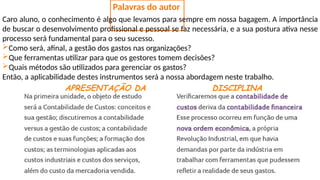 Palavras do autor
Caro aluno, o conhecimento é algo que levamos para sempre em nossa bagagem. A importância
de buscar o desenvolvimento profissional e pessoal se faz necessária, e a sua postura ativa nesse
processo será fundamental para o seu sucesso.
Como será, afinal, a gestão dos gastos nas organizações?
Que ferramentas utilizar para que os gestores tomem decisões?
Quais métodos são utilizados para gerenciar os gastos?
Então, a aplicabilidade destes instrumentos será a nossa abordagem neste trabalho.
APRESENTAÇÃO DA DISCIPLINA
 