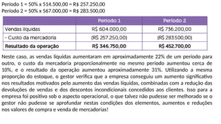 Período 1 = 50% x 514.500,00 = R$ 257.250,00
Período 2 = 50% x 567.000,00 = R$ 283.500,00
Neste caso, as vendas líquidas aumentaram em aproximadamente 22% de um período para
outro, o custo da mercadoria proporcionalmente no mesmo período aumentou cerca de
10%, e o resultado da operação aumentou aproximadamente 31%. Utilizando a mesma
proporção do estoque, o gestor verifica que a empresa conseguiu um aumento significativo
nos resultados motivados pelo aumento das vendas líquidas, combinadas com a redução das
devoluções de vendas e dos descontos incondicionais concedidos aos clientes. Isso para a
empresa foi positivo sob o aspecto operacional, o que talvez não pudesse ser melhorado se o
gestor não pudesse se aprofundar nestas condições dos elementos, aumentos e reduções
nos valores de compra e venda de mercadorias!
 