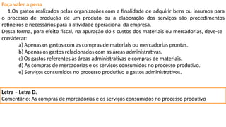 Faça valer a pena
1.Os gastos realizados pelas organizações com a finalidade de adquirir bens ou insumos para
o processo de produção de um produto ou a elaboração dos serviços são procedimentos
rotineiros e necessários para a atividade operacional da empresa.
Dessa forma, para efeito fiscal, na apuração do s custos dos materiais ou mercadorias, deve-se
considerar:
a) Apenas os gastos com as compras de materiais ou mercadorias prontas.
b) Apenas os gastos relacionados com as áreas administrativas.
c) Os gastos referentes às áreas administrativas e compras de materiais.
d) As compras de mercadorias e os serviços consumidos no processo produtivo.
e) Serviços consumidos no processo produtivo e gastos administrativos.
Letra – Letra D.
Comentário: As compras de mercadorias e os serviços consumidos no processo produtivo
 