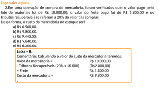 Faça valer a pena
2.Em uma operação de compra de mercadoria, foram verificados que: o valor pago pelo
lote de materiais foi de R$ 10.000,00; o valor do frete pago foi de R$ 1.800,00 e os
tributos recuperáveis se referem a 20% do valor das compras.
Dessa forma, o custo da mercadoria no estoque será:
a) R$ 6.560,00.
b) R$ 9.800,00.
c) R$ 9.440,00.
d) R$ 9.840,00.
e) R$ 6.200,00.
Letra – B.
Comentário: Calculando o valor do custo da mercadoria teremos:
Valor da mercadoria = R$ 10.000,00
- Tributos Recuperáveis (20% x 10.000) (R$2.000,00)
+ Frete R$ 1.800,00
Custo da mercadoria = R$ 9.800,00
.
 
