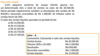 Faça valer a pena
3.Um pequeno comércio de roupas infantis apurou em
um determinado mês o total de vendas no valor de R$ 20.500,00.
Nesse período registraramse também as devoluções das vendas de R$
850,00 e descontos concedidos de R$ 1.500,00. Os tributos sobre as
vendas foram de 20%.
O valor das vendas líquidas apuradas no período foi de:
a) R$ 14.050,00.
b) R$ 14.520,00.
c) R$ 22.250,00.
d) R$ 16.750,00.
e) R$ 27.420,00. Letra – A
Comentário: Calculando o valor das vendas líquidas:
Vendas brutas R$ 20.500,00
Tributos (20% x 20.500) (R$ 4.100,00)
Devoluções (R$ 850,00)
Descontos concedidos (R$ 1.500,00)
Vendas líquidas R$ 14.050,00
 