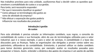 Nos trabalhos previstos para esta unidade, auxiliaremos Raul a decidir sobre as questões que
envolvem a contabilidade de custos e a sua gestão.
Para tanto, será necessário responder:
• Por que é necessário classificar os gastos?
• Como adequar as terminologias dos gastos ao
ramo de atividade da empresa?
• Não efetuar a separação dos gastos poderia
influenciar nos resultados dos produtos?
Introdução à gestão
de custos
Para esta atividade é preciso estudar as informações contábeis, suas regras, o conceito da
contabilidade de custos e sua formação, além do uso de terminologias utilizadas para o setor
industrial, que é o nosso exemplo, e para o setor de serviços. A contabilidade é a base das
discussões para as finanças. Todas as organizações são obrigadas a prestar contas sobre seu
patrimônio, utilizando-se da contabilidade. Entretanto, é possível utilizar os dados contábeis
para tomar decisões gerenciais, como, por exemplo: avaliar os resultados passados para
prospectar o futuro. Assim, entender a dinâmica dos gastos da empresa é um ponto de partida
 