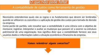 A contabilidade de custos como ferramenta de gestão:
Necessário entendermos quais são as regras e os fundamentos que devem ser lembrados
quando se utilizarem os conceitos e a aplicação da gestão dos custos para tomada de decisão
na empresa.
Como ponto de partida, vale ressaltar que a contabilidade é uma ciência com o objetivo de
mensurar, registrar, interpretar e avaliar as mudanças que possam vir a ocorrer na estrutura
patrimonial de uma organização. Isso significa dizer que a contabilidade fornece aos seus
usuários dados e informações sobre a situação econômica e financeira da empresa.
Vamos relembrar alguns conceitos?
 