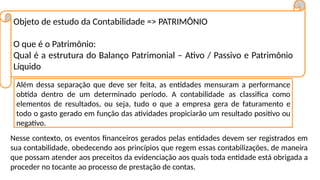 Objeto de estudo da Contabilidade => PATRIMÔNIO
O que é o Patrimônio:
Qual é a estrutura do Balanço Patrimonial – Ativo / Passivo e Patrimônio
Líquido
Além dessa separação que deve ser feita, as entidades mensuram a performance
obtida dentro de um determinado período. A contabilidade as classifica como
elementos de resultados, ou seja, tudo o que a empresa gera de faturamento e
todo o gasto gerado em função das atividades propiciarão um resultado positivo ou
negativo.
Nesse contexto, os eventos financeiros gerados pelas entidades devem ser registrados em
sua contabilidade, obedecendo aos princípios que regem essas contabilizações, de maneira
que possam atender aos preceitos da evidenciação aos quais toda entidade está obrigada a
proceder no tocante ao processo de prestação de contas.
 