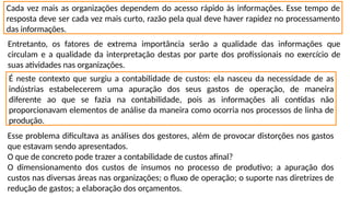Cada vez mais as organizações dependem do acesso rápido às informações. Esse tempo de
resposta deve ser cada vez mais curto, razão pela qual deve haver rapidez no processamento
das informações.
Entretanto, os fatores de extrema importância serão a qualidade das informações que
circulam e a qualidade da interpretação destas por parte dos profissionais no exercício de
suas atividades nas organizações.
É neste contexto que surgiu a contabilidade de custos: ela nasceu da necessidade de as
indústrias estabelecerem uma apuração dos seus gastos de operação, de maneira
diferente ao que se fazia na contabilidade, pois as informações ali contidas não
proporcionavam elementos de análise da maneira como ocorria nos processos de linha de
produção.
Esse problema dificultava as análises dos gestores, além de provocar distorções nos gastos
que estavam sendo apresentados.
O que de concreto pode trazer a contabilidade de custos afinal?
O dimensionamento dos custos de insumos no processo de produtivo; a apuração dos
custos nas diversas áreas nas organizações; o fluxo de operação; o suporte nas diretrizes de
redução de gastos; a elaboração dos orçamentos.
 