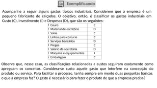 Acompanhe a seguir alguns gastos típicos industriais. Considerem que a empresa é um
pequeno fabricante de calçados. O objetivo, então, é classificar os gastos industriais em
Custo (C), Investimento (I) e Despesas (D), que são os seguintes:
• Couro C
• Material de escritório D
• Solas C
• Linhas para costuras C
• Serviços bancários D
• Pregos C
• Salário da secretária D
• Máquina e equipamentos I
• Embalagem C
Observe que, nesse caso, as classificações relacionadas a custos seguiram exatamente como
apregoam os conceitos. Considera-se custo aquele gasto que interfere na concepção do
produto ou serviço. Para facilitar o processo, tenha sempre em mente duas perguntas básicas:
o que a empresa faz? O gasto é necessário para fazer o produto de que a empresa precisa?
 