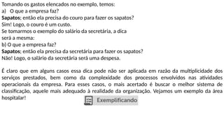 Tomando os gastos elencados no exemplo, temos:
a) O que a empresa faz?
Sapatos; então ela precisa do couro para fazer os sapatos?
Sim! Logo, o couro é um custo.
Se tomarmos o exemplo do salário da secretária, a dica
será a mesma:
b) O que a empresa faz?
Sapatos; então ela precisa da secretária para fazer os sapatos?
Não! Logo, o salário da secretária será uma despesa.
É claro que em alguns casos essa dica pode não ser aplicada em razão da multiplicidade dos
serviços prestados, bem como da complexidade dos processos envolvidos nas atividades
operacionais da empresa. Para esses casos, o mais acertado é buscar o melhor sistema de
classificação, aquele mais adequado à realidade da organização. Vejamos um exemplo da área
hospitalar!
 