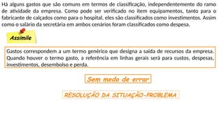 Há alguns gastos que são comuns em termos de classificação, independentemente do ramo
de atividade da empresa. Como pode ser verificado no item equipamentos, tanto para o
fabricante de calçados como para o hospital, eles são classificados como investimentos. Assim
como o salário da secretária em ambos cenários foram classificados como despesa.
Assimile
Gastos correspondem a um termo genérico que designa a saída de recursos da empresa.
Quando houver o termo gasto, a referência em linhas gerais será para custos, despesas,
investimentos, desembolso e perda.
Sem medo de errar
RESOLUÇÃO DA SITUAÇÃO-PROBLEMA
 