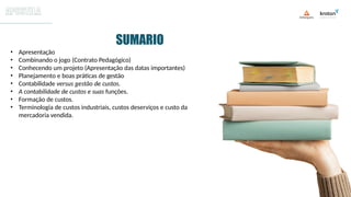 • Apresentação
• Combinando o jogo (Contrato Pedagógico)
• Conhecendo um projeto (Apresentação das datas importantes)
• Planejamento e boas práticas de gestão
• Contabilidade versus gestão de custos.
• A contabilidade de custos e suas funções.
• Formação de custos.
• Terminologia de custos industriais, custos deserviços e custo da
mercadoria vendida.
SUMARIO
 