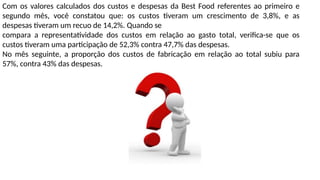 Com os valores calculados dos custos e despesas da Best Food referentes ao primeiro e
segundo mês, você constatou que: os custos tiveram um crescimento de 3,8%, e as
despesas tiveram um recuo de 14,2%. Quando se
compara a representatividade dos custos em relação ao gasto total, verifica-se que os
custos tiveram uma participação de 52,3% contra 47,7% das despesas.
No mês seguinte, a proporção dos custos de fabricação em relação ao total subiu para
57%, contra 43% das despesas.
 