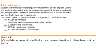 1. Faça valer a pena
Os gastos são elementos necessários para o funcionamento de uma empresa. Quando
bem administrados, podem se tornar um poderoso aspecto de vantagem competitiva
para as organizações. Entretanto, a necessidade de classificá-los é o ponto de partida
para se entender o que ocorre na empresa.
Com base no exposto, podemos considerar que os gastos são classificados como:
a) Custo e desembolso
b) Despesa, investimento, desembolso, custo e perda.
c) Desembolso e investimento.
d) Perda, investimento e despesa.
e) Custo, investimento, despesa e perda.
Letra – B.
Comentário: os gastos são classificados como: despesa, investimento, desembolso, custo e
perda..
 
