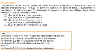 Faça valer a pena
2.Certa empresa do ramo de eventos vai realizar um congresso durante três dias em um hotel. Foi
elaborada uma planilha que envolveu os gastos do evento e do escritório como: I) palestrantes; II)
hospedagem; III) salários mensais; IV) alimentação funcionários; e V) serviços públicos. Diante dessas
informações, assinale a alternativa correta:
a) Os itens I, II e V se referem aos custos.
b) Os itens II e IV se referem às despesas.
c) Os itens I, II, III se referem aos custos.
d) Os itens III e V se referem às despesas.
e) Apenas os itens II e IV se referem aos custos.
Letra – D.
Comentário: os itens III e V estão corretamente classificados como despesas.
Na alternativa A, o item I e II são custos, e o item V é uma despesa;
Na alternativa B, o item II é um custo e o item V é uma despesa;
Na alternativa C, os itens I e II são custos e o item III é uma
despesa;
Na alternativa E, o item II é um custo e o item IV é uma despesa.
 