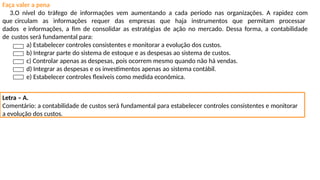 Faça valer a pena
3.O nível do tráfego de informações vem aumentando a cada período nas organizações. A rapidez com
que circulam as informações requer das empresas que haja instrumentos que permitam processar
dados e informações, a fim de consolidar as estratégias de ação no mercado. Dessa forma, a contabilidade
de custos será fundamental para:
a) Estabelecer controles consistentes e monitorar a evolução dos custos.
b) Integrar parte do sistema de estoque e as despesas ao sistema de custos.
c) Controlar apenas as despesas, pois ocorrem mesmo quando não há vendas.
d) Integrar as despesas e os investimentos apenas ao sistema contábil.
e) Estabelecer controles flexíveis como medida econômica.
Letra – A.
Comentário: a contabilidade de custos será fundamental para estabelecer controles consistentes e monitorar
a evolução dos custos.
 