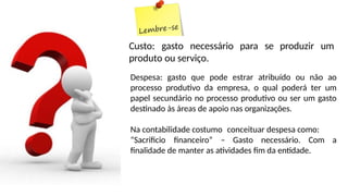 Custo: gasto necessário para se produzir um
produto ou serviço.
Despesa: gasto que pode estrar atribuído ou não ao
processo produtivo da empresa, o qual poderá ter um
papel secundário no processo produtivo ou ser um gasto
destinado às áreas de apoio nas organizações.
Na contabilidade costumo conceituar despesa como:
“Sacrificio financeiro” – Gasto necessário. Com a
finalidade de manter as atividades fim da entidade.
 