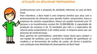 SITUAÇÃO DA REALIDADE PROFISSIONAL
Continuaremos com a proposta de atividade referente ao caso da Best
Food.
Para relembrar, a Best Food é uma empresa familiar que atua com o
processamento de alimentos para atender hotéis, restaurantes, bares e
empresas de eventos corporativos. Possui um quadro funcional com 75
pessoas e os investimentos somam R$ 12.000.000,00. A capacidade de
produção da empresa é de 15 toneladas por mês e a expectativa de
retorno pelos proprietários é de médio prazo. A empresa passa por um
processo de reestruturação.
Raul, gerente de controladoria, contratou nosso aluno para compor a
sua equipe de analistas, que o auxiliará no trabalho de aperfeiçoar os
modelos e as ferramentas de análise de custos, de forma a propiciar
uma avaliação mais detalhada do desempenho da Best Food.
 