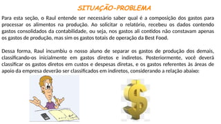 SITUAÇÃO-PROBLEMA
Para esta seção, o Raul entende ser necessário saber qual é a composição dos gastos para
processar os alimentos na produção. Ao solicitar o relatório, recebeu os dados contendo
gastos consolidados da contabilidade, ou seja, nos gastos ali contidos não constavam apenas
os gastos de produção, mas sim os gastos totais de operação da Best Food.
Dessa forma, Raul incumbiu o nosso aluno de separar os gastos de produção dos demais,
classificando-os inicialmente em gastos diretos e indiretos. Posteriormente, você deverá
classificar os gastos diretos em custos e despesas diretas, e os gastos referentes às áreas de
apoio da empresa deverão ser classificados em indiretos, considerando a relação abaixo:
 
