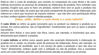 Pode-se citar o custo de produção, que consiste na composição do custo direto e do custo
indireto necessários no processo de produção ou elaboração do produto. Para entender essa
questão, imagine que, para se fazer um produto, existem itens sem os quais o produto não
existiria; por outro lado, há custos que são parte componente do processo de elaboração, pois
referem-se a itens que incorrem de maneira indireta – que não têm uma participação direta
no fazer, embora ajudem a fazer o referido produto.
Vamos, então, definir o custo direto e o custo indireto?
O custo direto se refere ao gasto necessário para se produzir ou elaborar o produto ou o
serviço. Em outras palavras, são os“ingredientes” fundamentais que sem os quais o produto
não existiria.
Incluem bens físicos e uma parte não física, como, por exemplo, o funcionário que atua
diretamente para elaborar o produto.
O custo indireto se define como aquele gasto não associado diretamente à elaboração do
produto em si, sendo, no entanto, parte do processo de elaboração. Pense, por exemplo, na
área de controle de qualidade, que é um serviço de apoio à produção e que não atua no
“fazer” diretamente, embora ajude com a validação ou não do produto. Isso o caracteriza
como um custo indireto, pois não está diretamente alocado ao produto ou ao serviço.
 