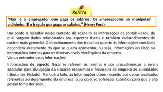 Reflita
“Não é o empregador que paga os salários. Os empregadores só manipulam
o dinheiro. É o freguês que paga os salários.” (Henry Ford)
Um ponto a ressaltar nesse contexto diz respeito às informações da contabilidade, da
qual surgem dados relacionados aos aspectos fiscais e também esclarecimentos de
caráter mais gerencial. O direcionamento dos trabalhos quanto às informações contábeis
dependerá exatamente do que se queira apresentar, ou seja, informações ao Fisco ou
informações internas para os diversos níveis hierárquicos da empresa.
Vamos entender essas informações!
Informações de aspecto fiscal se referem às normas e aos procedimentos a serem
adotados para divulgação da situação econômica e financeira da empresa às autoridades
tributantes (Estado). Por outro lado, as informações dizem respeito aos dados analisados
referentes ao desempenho da empresa, cujo objetivo éoferecer subsídios para que a alta
gestão tome decisões.
 