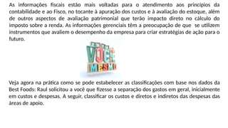As informações fiscais estão mais voltadas para o atendimento aos princípios da
contabilidade e ao Fisco, no tocante à apuração dos custos e à avaliação do estoque, além
de outros aspectos de avaliação patrimonial que terão impacto direto no cálculo do
imposto sobre a renda. As informações gerenciais têm a preocupação de que se utilizem
instrumentos que avaliem o desempenho da empresa para criar estratégias de ação para o
futuro.
Veja agora na prática como se pode estabelecer as classificações com base nos dados da
Best Foods: Raul solicitou a você que fizesse a separação dos gastos em geral, inicialmente
em custos e despesas. A seguir, classificar os custos e diretos e indiretos das despesas das
áreas de apoio.
 