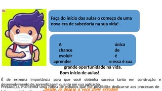 A única
chance de
evoluir é
aprender e essa é sua
grande oportunidade na vida.
Bom início de aulas!
Prezado(a), mantenha uma rotina de estudos que lhe possibilite dedicar-se aos processos de
Faça do início das aulas o começo de uma
nova era de sabedoria na sua vida!
em construção e
É de extrema importância para que você obtenha sucesso tanto
desenvolvimento de aprendizagem quanto em sua aplicação.
Desde já desejo a você bons estudos!
 
