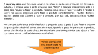 O segundo passo que devemos tomar é classificar os custos de produção em diretos ou
indiretos. É preciso saber o gasto essencial para “fazer” o produto propriamente dito e o
gasto para “ajudar a fazer” o produto. Perceba: uma coisa é “fazer” e outra é “ajudar a
fazer”. Os gastos essenciais para fazer o produto consideraremos “custos diretos”;
aqueles gastos que ajudam a fazer o produto, por sua vez, consideraremos “custos
indiretos”.
Nesta etapa poderemos então direcionar a pergunta para: o gasto é para fazer o produto
ou para ajudar a fazê-lo? Vamos considerar que, quando o gasto for para fazer o produto,
vamos classificá-los de custo direto. Por outro lado, quando o gasto for para ajudar a fazer
o produto, vamos considerá-lo como custo indireto.
Vamos acompanhar
essa classificação na
tabela seguinte
 