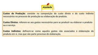 Assimile
Custos de Produção: consiste na composição do custo direto e do custo indireto
necessários no processo de produção ou elaboração do produto.
Custos Diretos: referem-se aos gastos necessários para se produzir ou elaborar o produto
ou o serviço.
Custos Indiretos: definem-se como aqueles gastos não associados à elaboração do
produto em si, mas que são parte processo de elaboração.
 