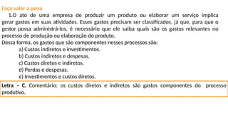 Faça valer a pena
1.O ato de uma empresa de produzir um produto ou elaborar um serviço implica
gerar gastos em suas atividades. Esses gastos precisam ser classificados, já que, para que o
gestor possa administrá-los, é necessário que ele saiba quais são os gastos relevantes no
processo de produção ou elaboração do produto.
Dessa forma, os gastos que são componentes nesses processos são:
a) Custos indiretos e investimentos.
b) Custos indiretos e despesas.
c) Custos diretos e indiretos.
d) Perdas e despesas.
e) Investimentos e custos diretos.
Letra – C. Comentário: os custos diretos e indiretos são gastos componentes do processo
produtivo.
 