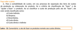 Faça valer a pena
2.. Para a contabilidade de custos, em seu processo de separação dos itens de custos
de produção ou elaboração do produto, há o critério de classificação de “fazer” e de
“ajudar a fazer” o produto. Ao se classificar o custo de produção pelo ato de “fazer”, ele
está sendo classificado como:
a) Custo indireto.
b) Despesa.
c) Desembolso.
d) Custo direto.
e) Custo direto e indireto
Letra – D. Comentário: o ato de fazer os produtos remete aos custos diretos.
 